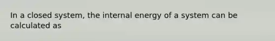 In a closed system, the internal energy of a system can be calculated as