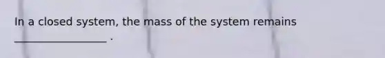 In a closed system, the mass of the system remains _________________ .