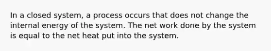 In a closed system, a process occurs that does not change the internal energy of the system. The net work done by the system is equal to the net heat put into the system.