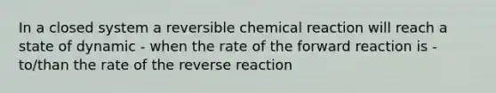 In a closed system a reversible chemical reaction will reach a state of dynamic - when the rate of the forward reaction is - to/than the rate of the reverse reaction