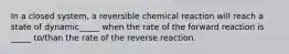 In a closed system, a reversible chemical reaction will reach a state of dynamic_____ when the rate of the forward reaction is _____ to/than the rate of the reverse reaction.