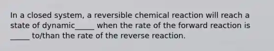 In a closed system, a reversible chemical reaction will reach a state of dynamic_____ when the rate of the forward reaction is _____ to/than the rate of the reverse reaction.