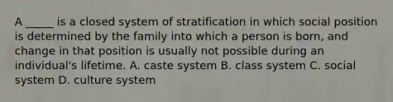 A _____ is a closed system of stratification in which social position is determined by the family into which a person is born, and change in that position is usually not possible during an individual's lifetime. A. caste system B. class system C. social system D. culture system