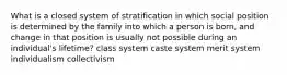 What is a closed system of stratification in which social position is determined by the family into which a person is born, and change in that position is usually not possible during an individual's lifetime? class system caste system merit system individualism collectivism