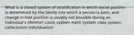 What is a closed system of stratification in which social position is determined by the family into which a person is born, and change in that position is usually not possible during an individual's lifetime? caste system merit system class system collectivism individualism