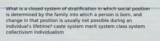 What is a closed system of stratification in which social position is determined by the family into which a person is born, and change in that position is usually not possible during an individual's lifetime? caste system merit system class system collectivism individualism