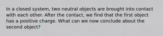 In a closed system, two neutral objects are brought into contact with each other. After the contact, we find that the first object has a positive charge. What can we now conclude about the second object?