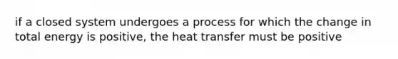 if a closed system undergoes a process for which the change in total energy is positive, the heat transfer must be positive