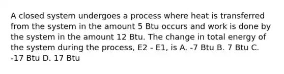 A closed system undergoes a process where heat is transferred from the system in the amount 5 Btu occurs and work is done by the system in the amount 12 Btu. The change in total energy of the system during the process, E2 - E1, is A. -7 Btu B. 7 Btu C. -17 Btu D. 17 Btu