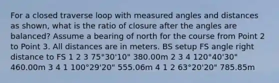 For a closed traverse loop with measured angles and distances as shown, what is the ratio of closure after the angles are balanced? Assume a bearing of north for the course from Point 2 to Point 3. All distances are in meters. BS setup FS angle right distance to FS 1 2 3 75°30'10" 380.00m 2 3 4 120°40'30" 460.00m 3 4 1 100°29'20" 555.06m 4 1 2 63°20'20" 785.85m