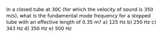 In a closed tube at 30C (for which the velocity of sound is 350 m/s), what is the fundamental mode frequency for a stopped tube with an effective length of 0.35 m? a) 125 Hz b) 250 Hz c) 343 Hz d) 350 Hz e) 500 Hz