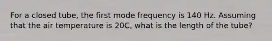 For a closed tube, the first mode frequency is 140 Hz. Assuming that the air temperature is 20C, what is the length of the tube?