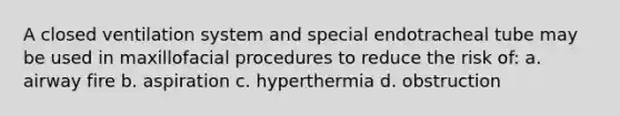 A closed ventilation system and special endotracheal tube may be used in maxillofacial procedures to reduce the risk of: a. airway fire b. aspiration c. hyperthermia d. obstruction