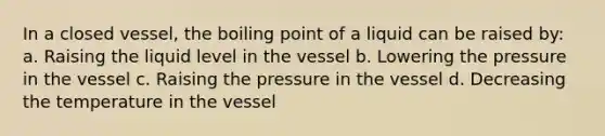 In a closed vessel, the boiling point of a liquid can be raised by: a. Raising the liquid level in the vessel b. Lowering the pressure in the vessel c. Raising the pressure in the vessel d. Decreasing the temperature in the vessel