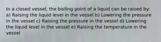 In a closed vessel, the boiling point of a liquid can be raised by: a) Raising the liquid level in the vessel b) Lowering the pressure in the vessel c) Raising the pressure in the vessel d) Lowering the liquid level in the vessel e) Raising the temperature in the vessel