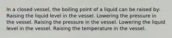 In a closed vessel, the boiling point of a liquid can be raised by: Raising the liquid level in the vessel. Lowering the pressure in the vessel. Raising the pressure in the vessel. Lowering the liquid level in the vessel. Raising the temperature in the vessel.