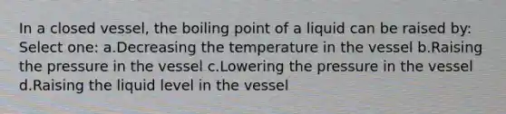 In a closed vessel, the boiling point of a liquid can be raised by: Select one: a.Decreasing the temperature in the vessel b.Raising the pressure in the vessel c.Lowering the pressure in the vessel d.Raising the liquid level in the vessel