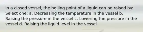 In a closed vessel, the boiling point of a liquid can be raised by: Select one: a. Decreasing the temperature in the vessel b. Raising the pressure in the vessel c. Lowering the pressure in the vessel d. Raising the liquid level in the vessel