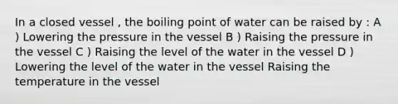 In a closed vessel , the boiling point of water can be raised by : A ) Lowering the pressure in the vessel B ) Raising the pressure in the vessel C ) Raising the level of the water in the vessel D ) Lowering the level of the water in the vessel Raising the temperature in the vessel