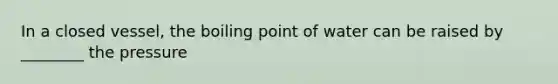 In a closed vessel, the boiling point of water can be raised by ________ the pressure