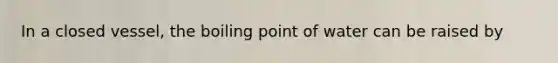 In a closed vessel, the boiling point of water can be raised by