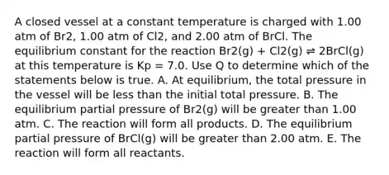 A closed vessel at a constant temperature is charged with 1.00 atm of Br2, 1.00 atm of Cl2, and 2.00 atm of BrCl. The equilibrium constant for the reaction Br2(g) + Cl2(g) ⇌ 2BrCl(g) at this temperature is Kp = 7.0. Use Q to determine which of the statements below is true. A. At equilibrium, the total pressure in the vessel will be less than the initial total pressure. B. The equilibrium partial pressure of Br2(g) will be greater than 1.00 atm. C. The reaction will form all products. D. The equilibrium partial pressure of BrCl(g) will be greater than 2.00 atm. E. The reaction will form all reactants.