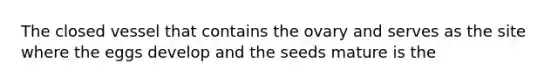 The closed vessel that contains the ovary and serves as the site where the eggs develop and the seeds mature is the