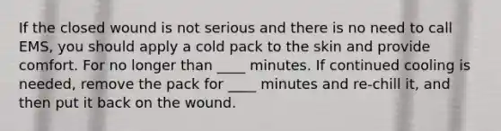 If the closed wound is not serious and there is no need to call EMS, you should apply a cold pack to the skin and provide comfort. For no longer than ____ minutes. If continued cooling is needed, remove the pack for ____ minutes and re-chill it, and then put it back on the wound.