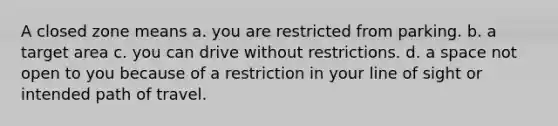 A closed zone means a. you are restricted from parking. b. a target area c. you can drive without restrictions. d. a space not open to you because of a restriction in your line of sight or intended path of travel.