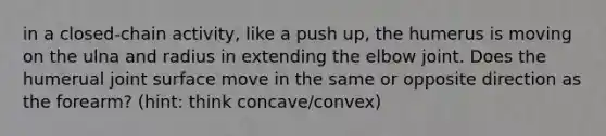 in a closed-chain activity, like a push up, the humerus is moving on the ulna and radius in extending the elbow joint. Does the humerual joint surface move in the same or opposite direction as the forearm? (hint: think concave/convex)