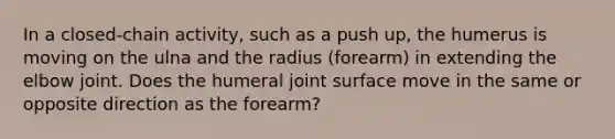 In a closed-chain activity, such as a push up, the humerus is moving on the ulna and the radius (forearm) in extending the elbow joint. Does the humeral joint surface move in the same or opposite direction as the forearm?