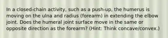 In a closed-chain activity, such as a push-up, the humerus is moving on the ulna and radius (forearm) in extending the elbow joint. Does the humeral joint surface move in the same or opposite direction as the forearm? (Hint: Think concave/convex.)