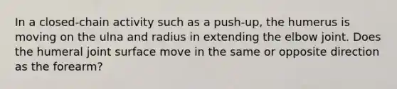 In a closed-chain activity such as a push-up, the humerus is moving on the ulna and radius in extending the elbow joint. Does the humeral joint surface move in the same or opposite direction as the forearm?