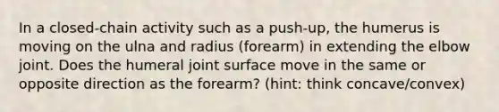 In a closed-chain activity such as a push-up, the humerus is moving on the ulna and radius (forearm) in extending the elbow joint. Does the humeral joint surface move in the same or opposite direction as the forearm? (hint: think concave/convex)