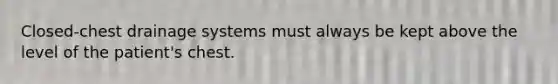 Closed-chest drainage systems must always be kept above the level of the patient's chest.