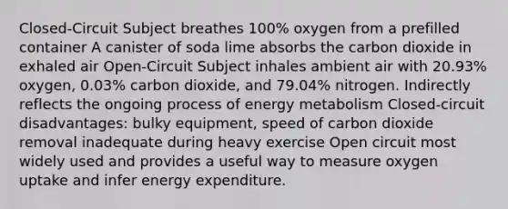 Closed-Circuit Subject breathes 100% oxygen from a prefilled container A canister of soda lime absorbs the carbon dioxide in exhaled air Open-Circuit Subject inhales ambient air with 20.93% oxygen, 0.03% carbon dioxide, and 79.04% nitrogen. Indirectly reflects the ongoing process of energy metabolism Closed-circuit disadvantages: bulky equipment, speed of carbon dioxide removal inadequate during heavy exercise Open circuit most widely used and provides a useful way to measure oxygen uptake and infer energy expenditure.