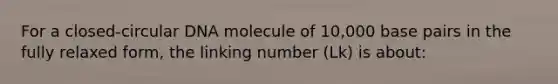 For a closed-circular DNA molecule of 10,000 base pairs in the fully relaxed form, the linking number (Lk) is about: