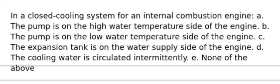 In a closed-cooling system for an internal combustion engine: a. The pump is on the high water temperature side of the engine. b. The pump is on the low water temperature side of the engine. c. The expansion tank is on the water supply side of the engine. d. The cooling water is circulated intermittently. e. None of the above