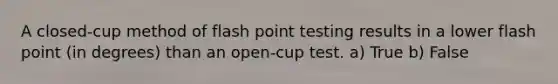 A closed-cup method of flash point testing results in a lower flash point (in degrees) than an open-cup test. a) True b) False