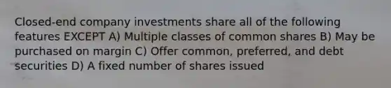 Closed-end company investments share all of the following features EXCEPT A) Multiple classes of common shares B) May be purchased on margin C) Offer common, preferred, and debt securities D) A fixed number of shares issued