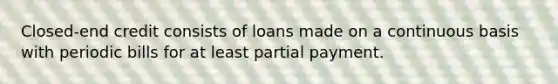 Closed-end credit consists of loans made on a continuous basis with periodic bills for at least partial payment.