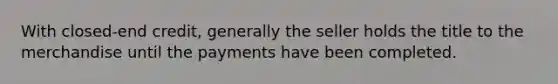 With closed-end credit, generally the seller holds the title to the merchandise until the payments have been completed.