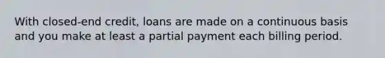 With closed-end credit, loans are made on a continuous basis and you make at least a partial payment each billing period.