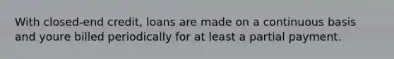 With closed-end credit, loans are made on a continuous basis and youre billed periodically for at least a partial payment.
