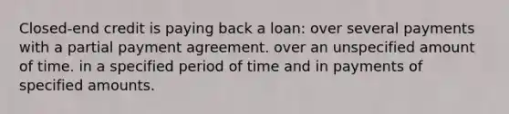 Closed-end credit is paying back a loan: over several payments with a partial payment agreement. over an unspecified amount of time. in a specified period of time and in payments of specified amounts.