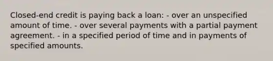 Closed-end credit is paying back a loan: - over an unspecified amount of time. - over several payments with a partial payment agreement. - in a specified period of time and in payments of specified amounts.