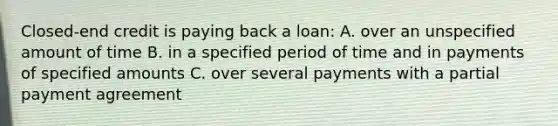 Closed-end credit is paying back a loan: A. over an unspecified amount of time B. in a specified period of time and in payments of specified amounts C. over several payments with a partial payment agreement