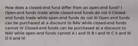 How does a closed-end fund differ from an open-end fund? I Open-end funds trade while closed-end funds do not II Closed-end funds trade while open-end funds do not III Open-end funds can be purchased at a discount to NAV while closed-end funds cannot IV Closed-end funds can be purchased at a discount to NAV while open-end funds cannot A I and III B I and IV C II and III D II and IV