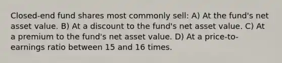 Closed-end fund shares most commonly sell: A) At the fund's net asset value. B) At a discount to the fund's net asset value. C) At a premium to the fund's net asset value. D) At a price-to-earnings ratio between 15 and 16 times.