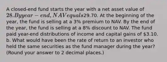 A closed-end fund starts the year with a net asset value of 28. By year-end, NAV equals29.70. At the beginning of the year, the fund is selling at a 3% premium to NAV. By the end of the year, the fund is selling at a 8% discount to NAV. The fund paid year-end distributions of income and capital gains of 3.10. b. What would have been the rate of return to an investor who held the same securities as the fund manager during the year? (Round your answer to 2 decimal places.)